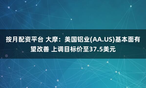 按月配资平台 大摩：美国铝业(AA.US)基本面有望改善 上调目标价至37.5美元