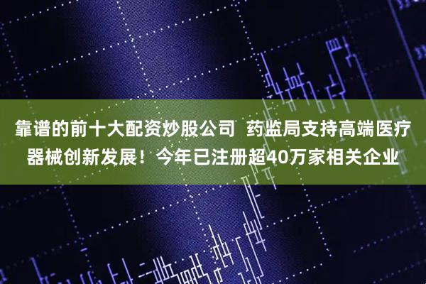 靠谱的前十大配资炒股公司  药监局支持高端医疗器械创新发展！今年已注册超40万家相关企业