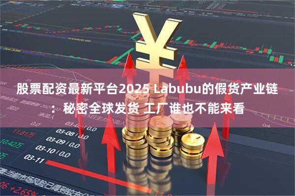 股票配资最新平台2025 Labubu的假货产业链：秘密全球发货 工厂谁也不能来看