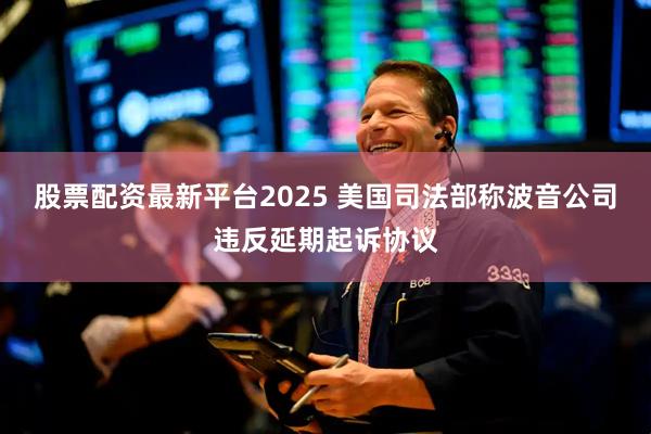 股票配资最新平台2025 美国司法部称波音公司违反延期起诉协议