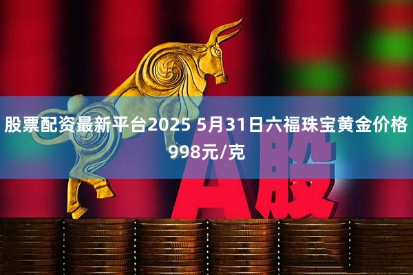 股票配资最新平台2025 5月31日六福珠宝黄金价格998元/克