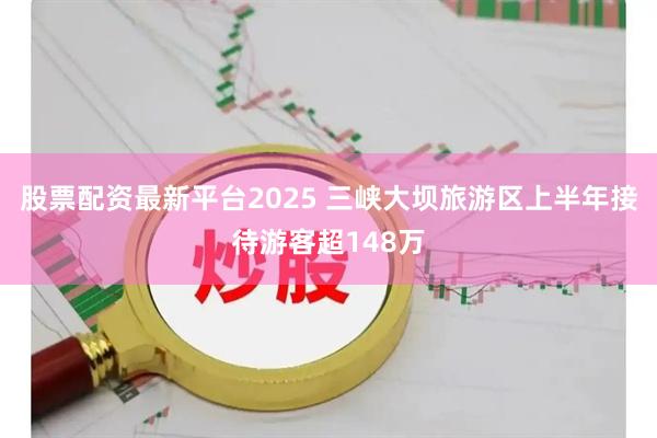股票配资最新平台2025 三峡大坝旅游区上半年接待游客超148万