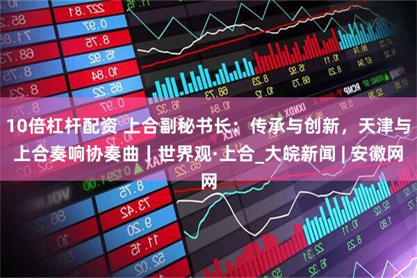 10倍杠杆配资 上合副秘书长：传承与创新，天津与上合奏响协奏曲丨世界观·上合_大皖新闻 | 安徽网