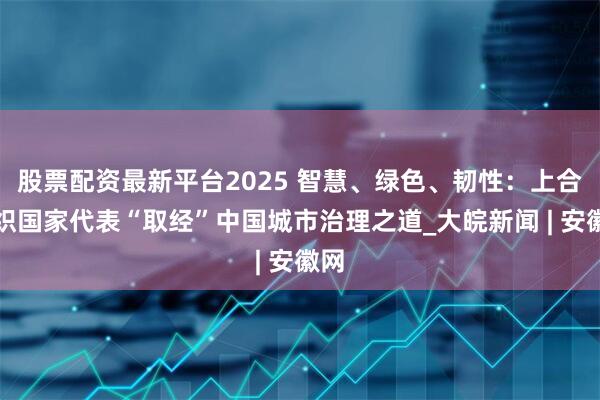 股票配资最新平台2025 智慧、绿色、韧性：上合组织国家代表“取经”中国城市治理之道_大皖新闻 | 安徽网