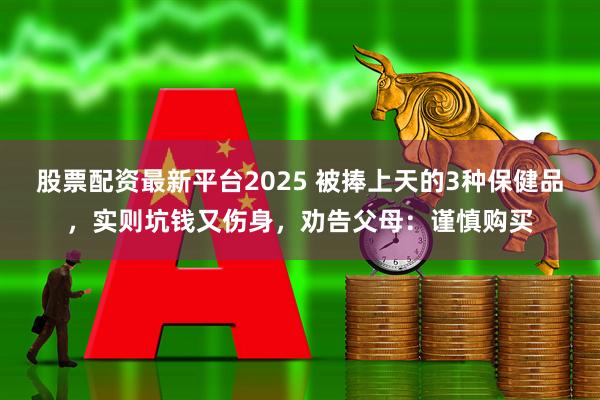 股票配资最新平台2025 被捧上天的3种保健品，实则坑钱又伤身，劝告父母：谨慎购买