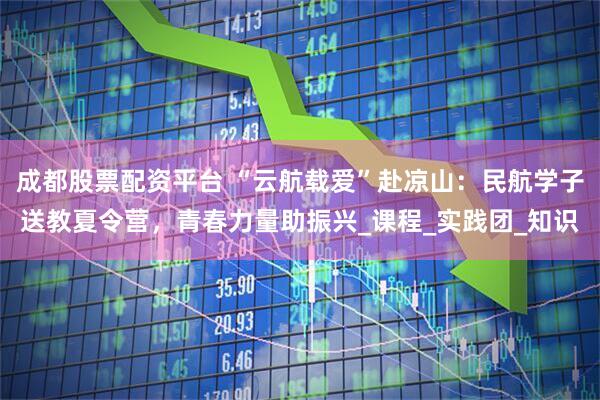 成都股票配资平台 “云航载爱”赴凉山：民航学子送教夏令营，青春力量助振兴_课程_实践团_知识