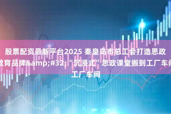 股票配资最新平台2025 秦皇岛市总工会打造思政教育品牌 “沉浸式”思政课堂搬到工厂车间
