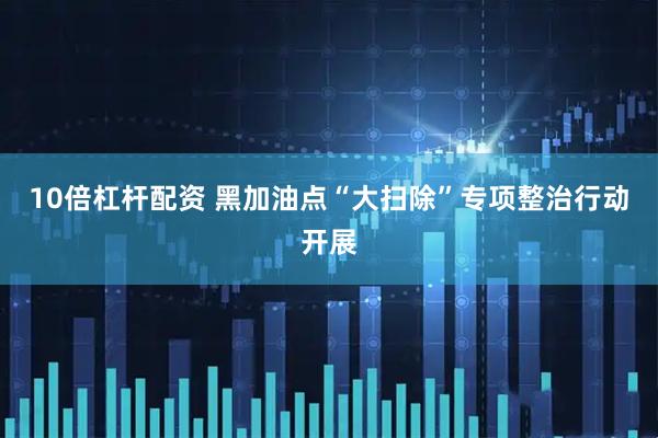 10倍杠杆配资 黑加油点“大扫除”专项整治行动开展