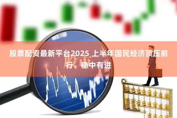 股票配资最新平台2025 上半年国民经济顶压前行、稳中有进
