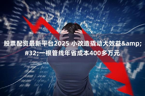 股票配资最新平台2025 小改造撬动大效益 一根管线年省成本400多万元