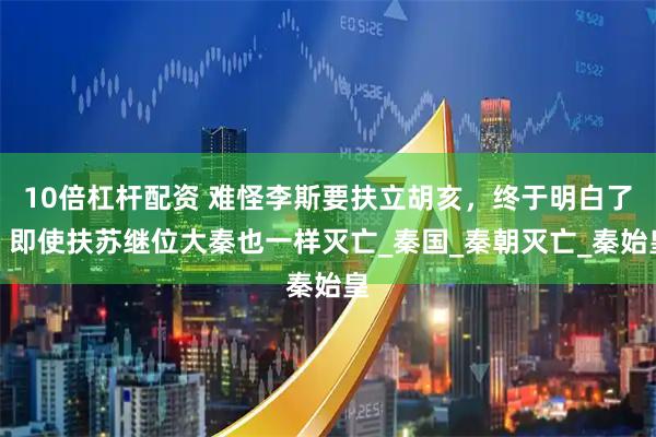10倍杠杆配资 难怪李斯要扶立胡亥，终于明白了，即使扶苏继位大秦也一样灭亡_秦国_秦朝灭亡_秦始皇