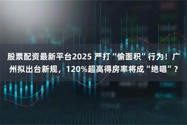 股票配资最新平台2025 严打“偷面积”行为！广州拟出台新规，120%超高得房率将成“绝唱”？