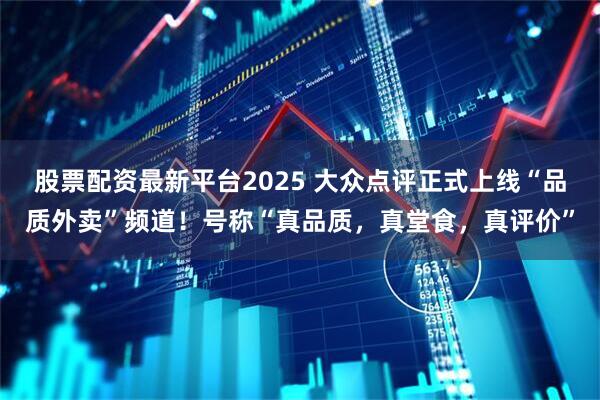 股票配资最新平台2025 大众点评正式上线“品质外卖”频道！号称“真品质，真堂食，真评价”