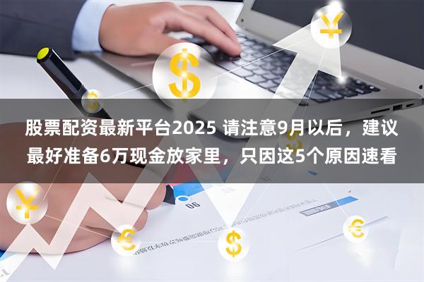 股票配资最新平台2025 请注意9月以后，建议最好准备6万现金放家里，只因这5个原因速看