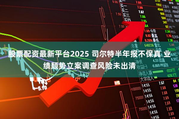 股票配资最新平台2025 司尔特半年报不保真 业绩颓势立案调查风险未出清