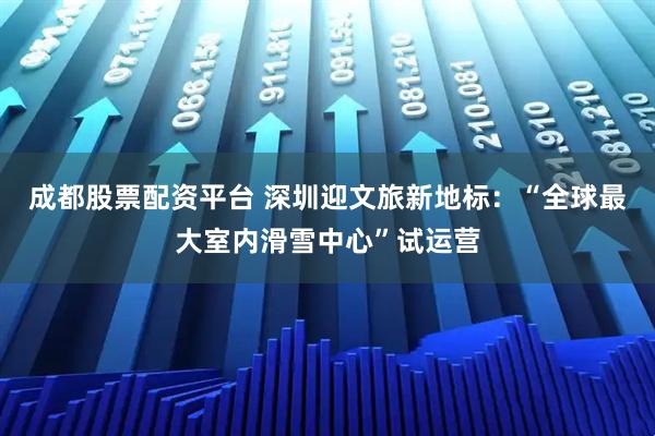成都股票配资平台 深圳迎文旅新地标：“全球最大室内滑雪中心”试运营