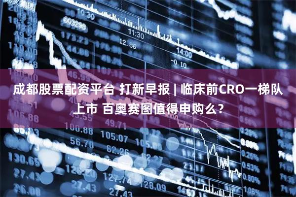 成都股票配资平台 打新早报 | 临床前CRO一梯队上市 百奥赛图值得申购么？