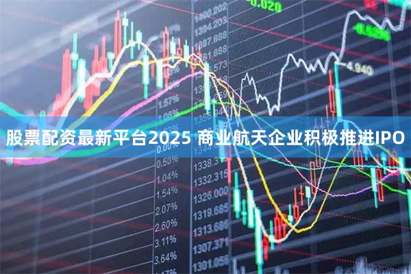股票配资最新平台2025 商业航天企业积极推进IPO