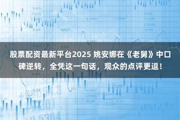 股票配资最新平台2025 姚安娜在《老舅》中口碑逆转，全凭这一句话，观众的点评更逗！