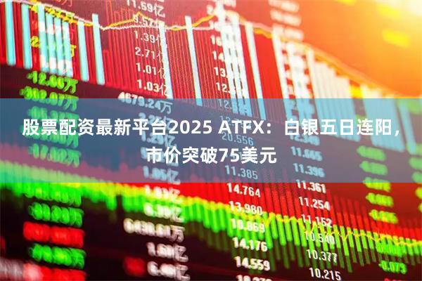 股票配资最新平台2025 ATFX：白银五日连阳，市价突破75美元