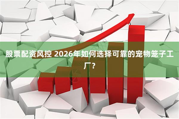 股票配资风控 2026年如何选择可靠的宠物笼子工厂?
