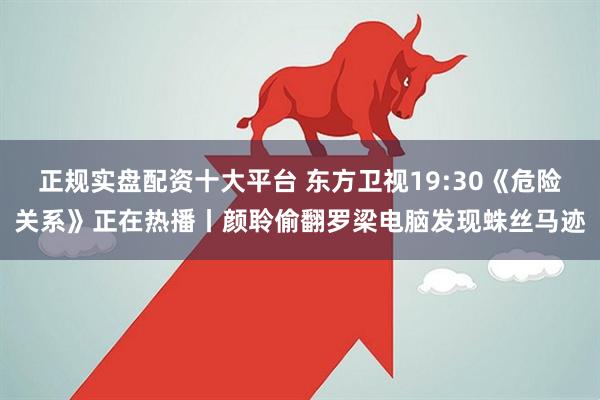 正规实盘配资十大平台 东方卫视19:30《危险关系》正在热播丨颜聆偷翻罗梁电脑发现蛛丝马迹