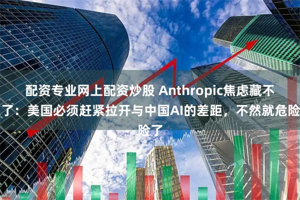 配资专业网上配资炒股 Anthropic焦虑藏不住了：美国必须赶紧拉开与中国AI的差距，不然就危险了