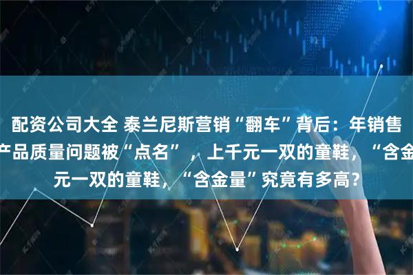 配资公司大全 泰兰尼斯营销“翻车”背后：年销售额超30亿，屡因产品质量问题被“点名” ，上千元一双的童鞋，“含金量”究竟有多高？