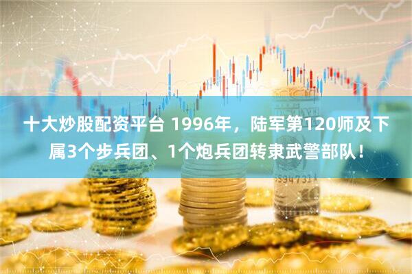十大炒股配资平台 1996年，陆军第120师及下属3个步兵团、1个炮兵团转隶武警部队！