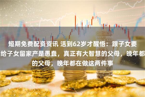 短期免费配资资讯 活到62岁才醒悟：跟子女要孝心是糊涂，给子女留家产是愚蠢，真正有大智慧的父母，晚年都在做这两件事